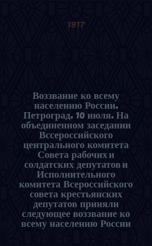 Воззвание ко всему населению России. Петроград. 10 июля. На объединенном заседании Вссероссийского центрального комитета Совета рабочих и солдатских депутатов и Исполнительного комитета Всероссийского совета крестьянских депутатов приняли следующее воззвание ко всему населению России ... : листовка
