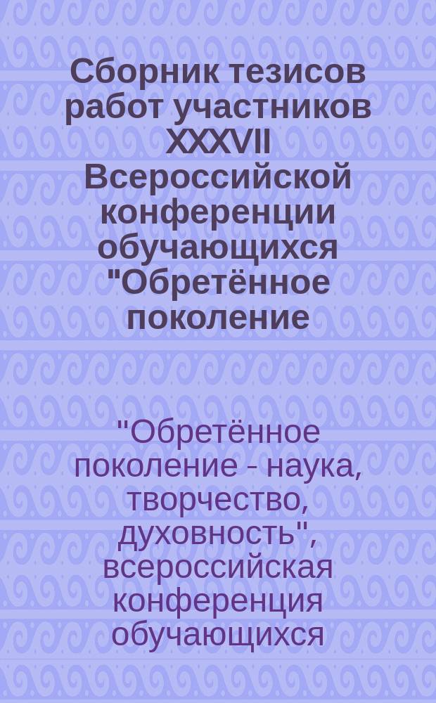 Сборник тезисов работ участников XXXVII Всероссийской конференции обучающихся "Обретённое поколение - наука, творчество, духовность"