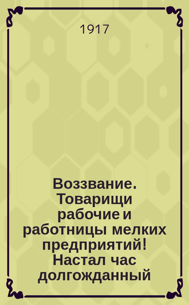 Воззвание. Товарищи рабочие и работницы мелких предприятий! Настал час долгожданный, пало рабство, царившее над нами... : листовка