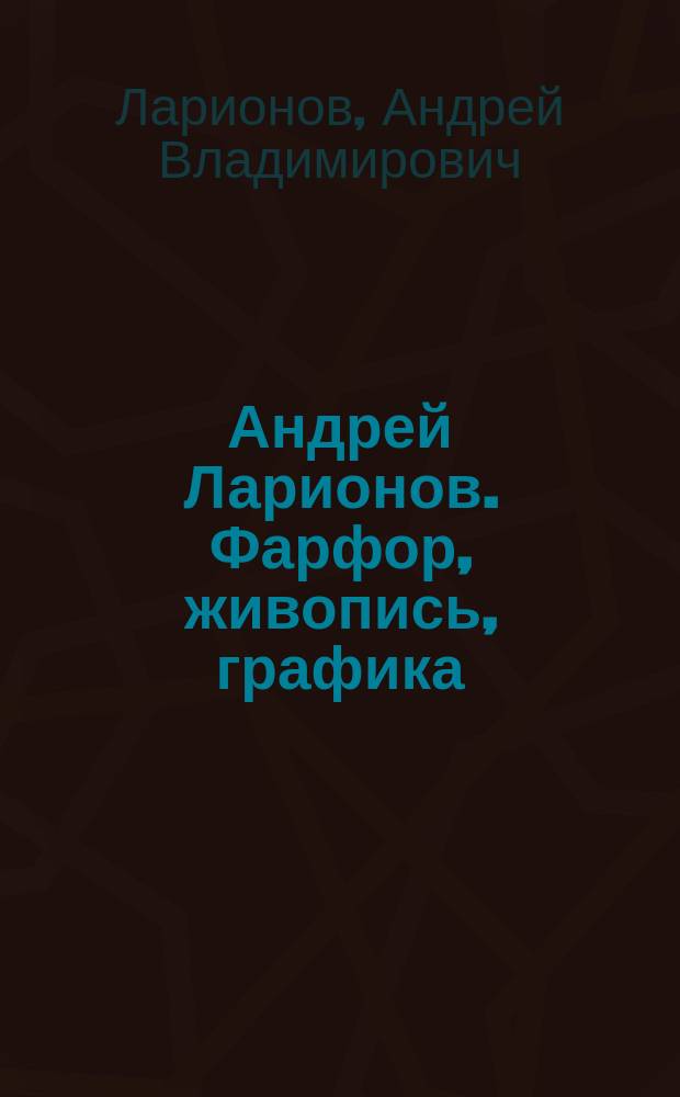 Андрей Ларионов. Фарфор, живопись, графика : из собраний Государственного Эрмитажа, Русского музея, Музея истории Санкт-Петербурга, Музея Ф. М. Достоевского, Музея художественно-промышленной академии им. А. Л. Штиглица и частных коллекций : альбом