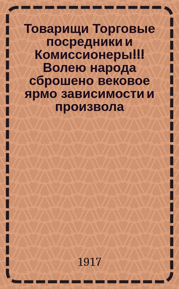 Товарищи Торговые посредники и Комиссионеры!!! Волею народа сброшено вековое ярмо зависимости и произвола ... : листовка
