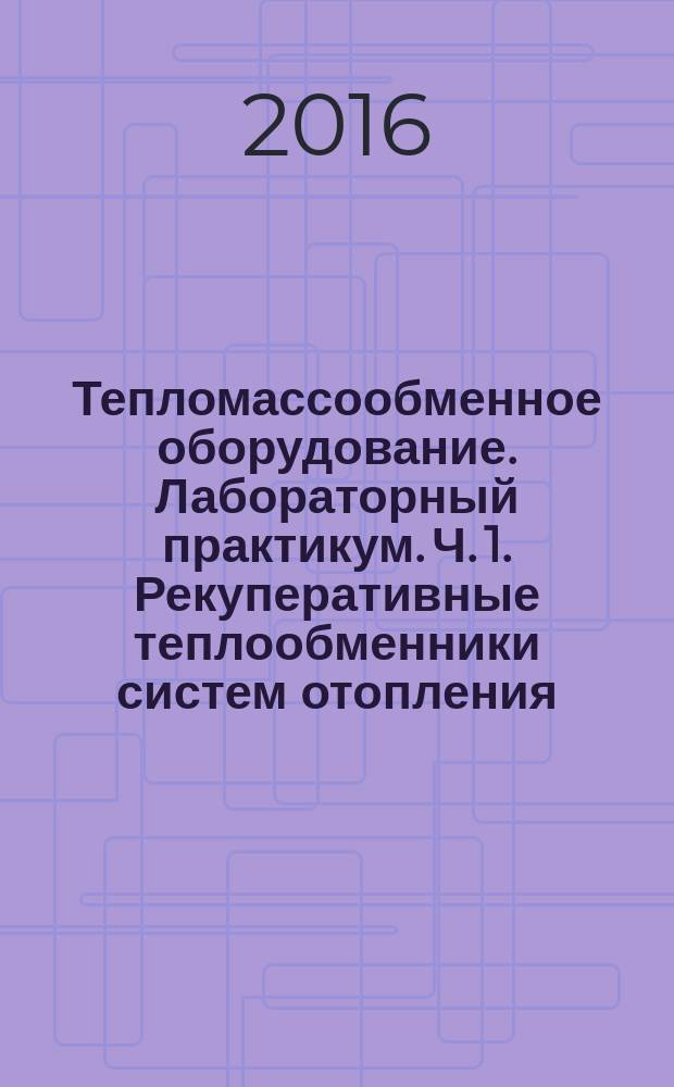 Тепломассообменное оборудование. Лабораторный практикум. Ч. 1. Рекуперативные теплообменники систем отопления, горячего водоснабжения и вентиляции : учебно-методическое пособие для студентов бакалавриата направления 08.03.01 "Строительство", профиль "Теплогазоснабжение и вентиляция"