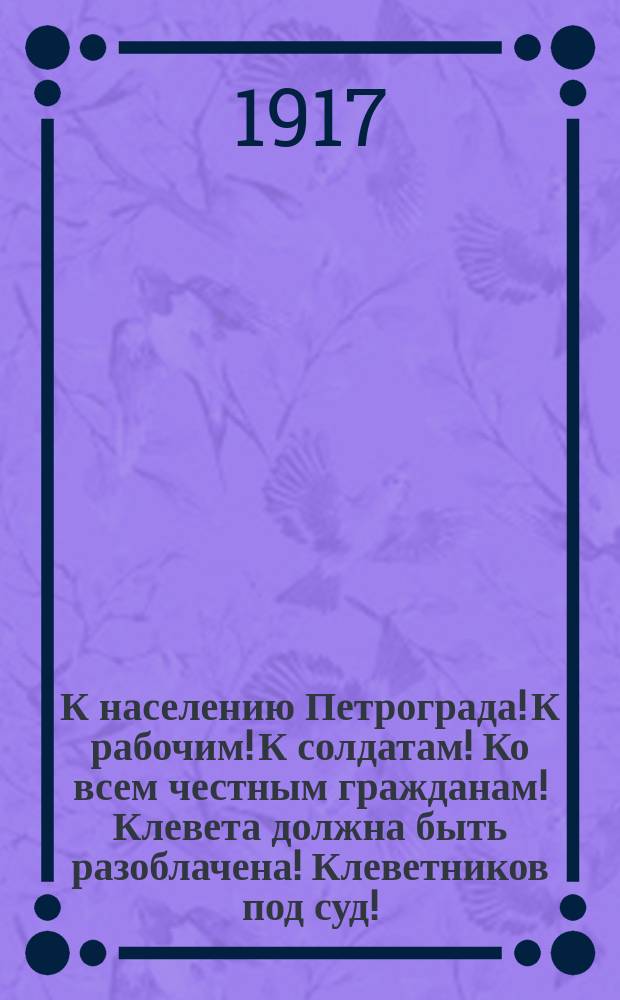 К населению Петрограда! К рабочим! К солдатам! Ко всем честным гражданам! Клевета должна быть разоблачена! Клеветников под суд! : листовка