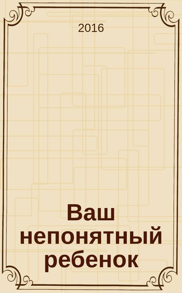 Ваш непонятный ребенок : психологические прописи для родителей