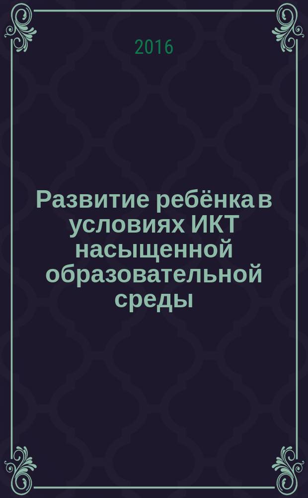 Развитие ребёнка в условиях ИКТ насыщенной образовательной среды : сборник трудов научно-практической конференции (13 апреля 2016 г., Москва)