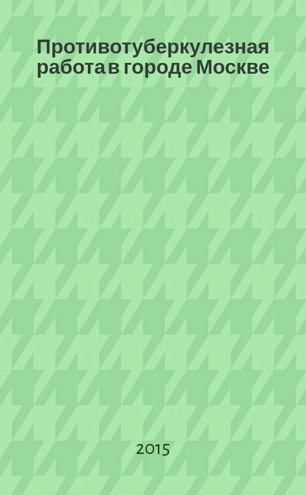 Противотуберкулезная работа в городе Москве : аналитический обзор статистических показателей по туберкулезу. 2014 г.