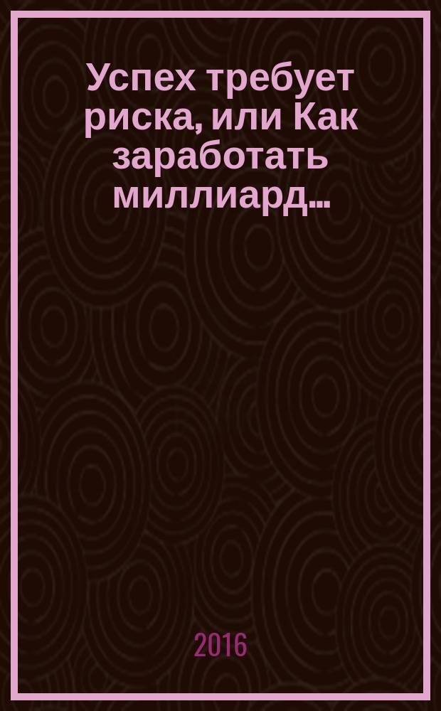 Успех требует риска, или Как заработать миллиард… : подлинная история друга и партнера, достигшего огромных успехов в жизни и ставшего миллиардером за счет правильных инвестиций…