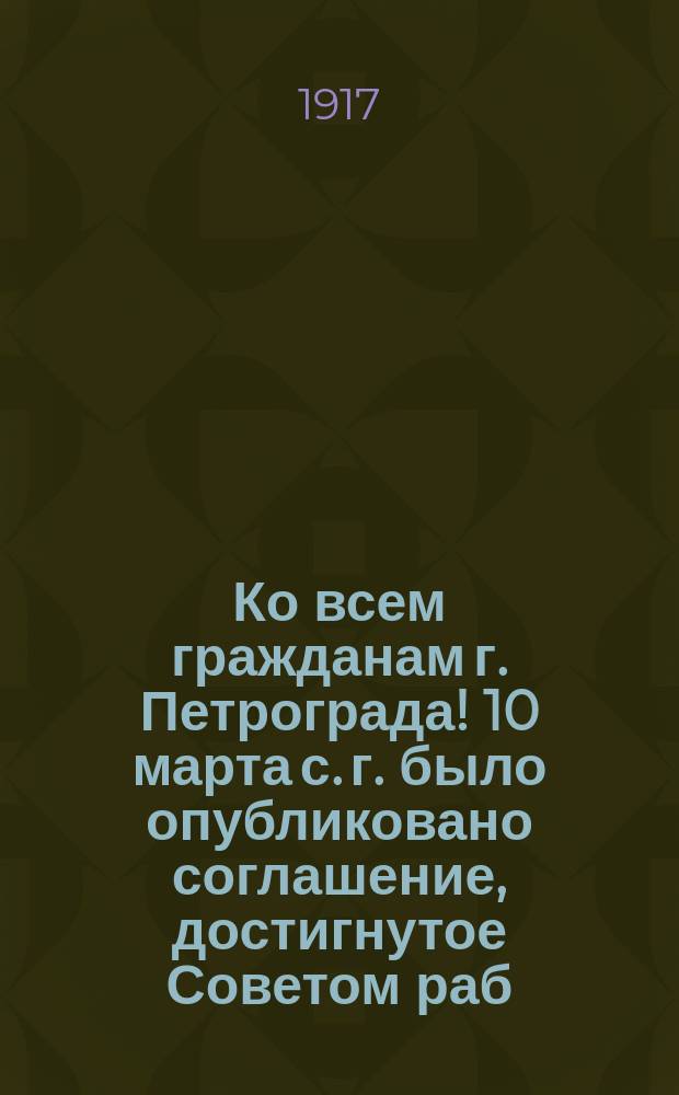 Ко всем гражданам г. Петрограда! 10 марта с. г. было опубликовано соглашение, достигнутое Советом раб. и солд. деп. с Обществом фабрик. и заводчиков... : листовка