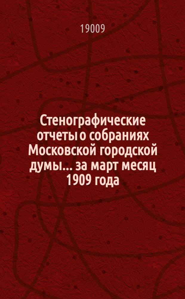 Стенографические отчеты о собраниях Московской городской думы... ... за март месяц 1909 года