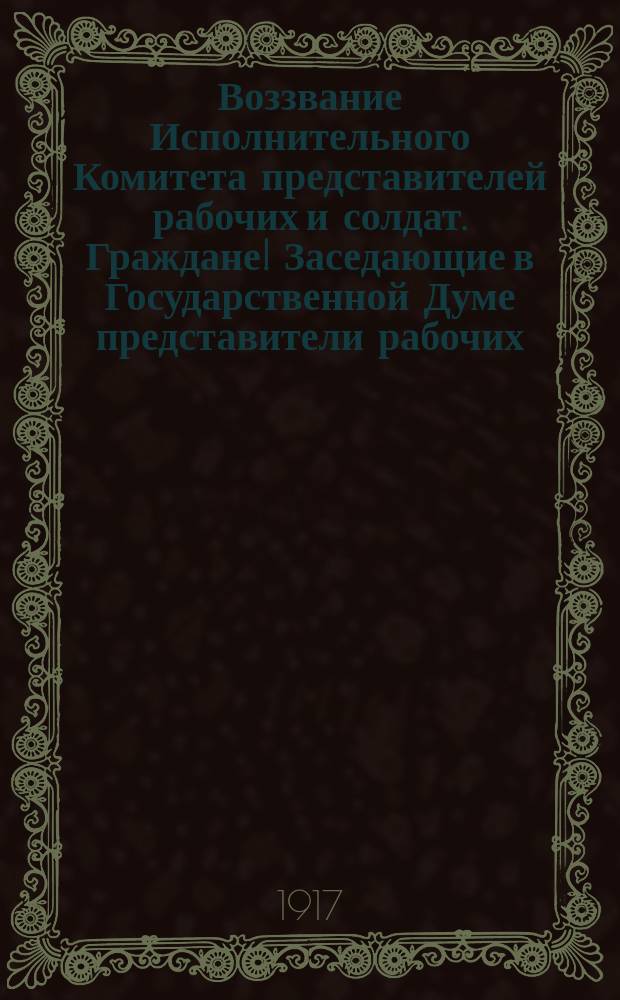 Воззвание Исполнительного Комитета представителей рабочих и солдат. Граждане! Заседающие в Государственной Думе представители рабочих, солдат и населения Петрограда объявляют ... : листовка