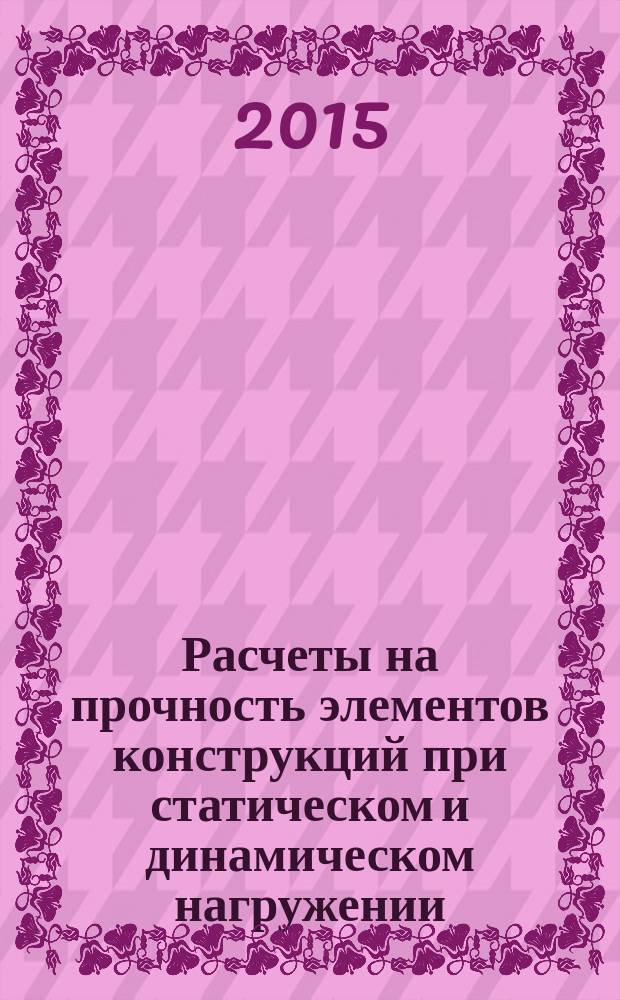 Расчеты на прочность элементов конструкций при статическом и динамическом нагружении : курсовое проектирование : методическое пособие по курсам "Сопротивление материалов", "Механика материалов и конструкций", для студентов, обучающихся по направлениям "Прикладная механика", "Энергетическое машиностроение"