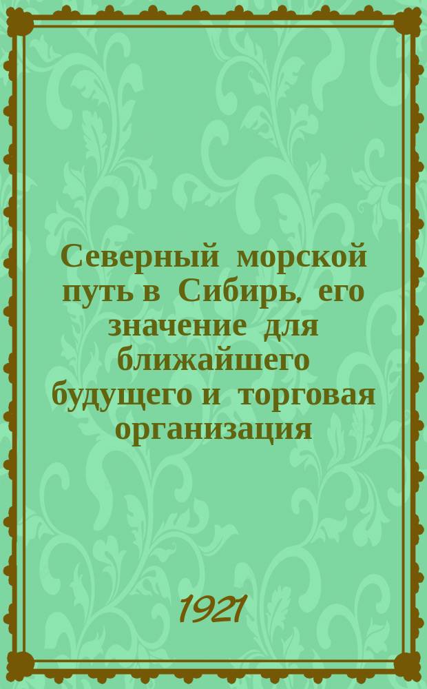 Северный морской путь в Сибирь, его значение для ближайшего будущего и торговая организация : доклад, читанный в РЭО 26.5.21 г.