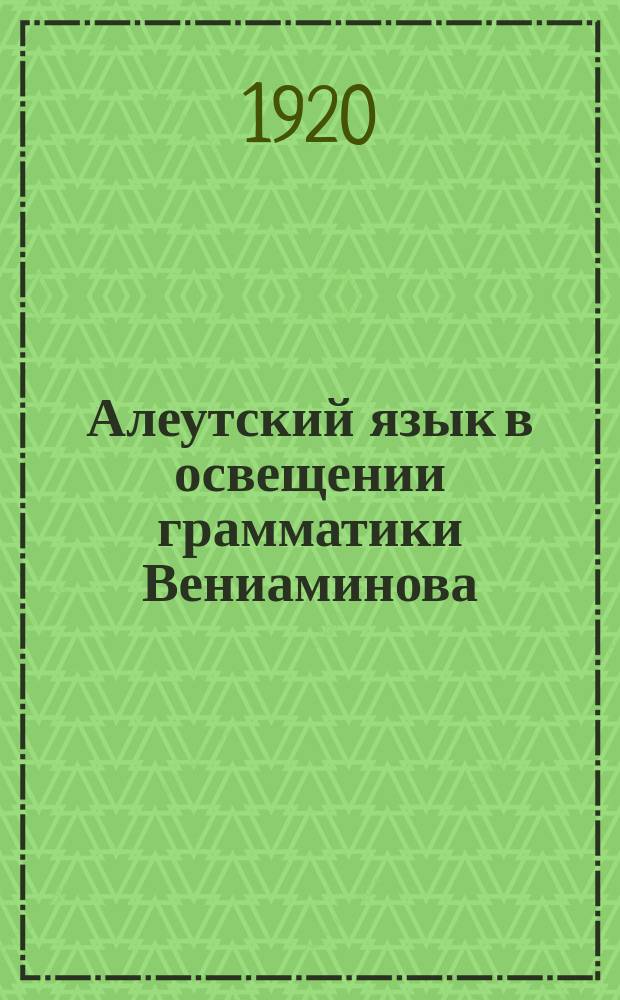 Алеутский язык в освещении грамматики Вениаминова : представлено академиком С.Ф. Ольденбургом в заседании Отделения исторических наук и филологии, 18 сентября 1918 года)