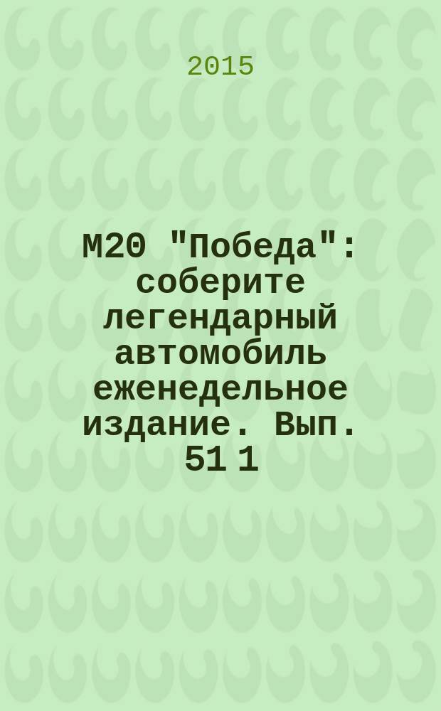 М20 "Победа" : соберите легендарный автомобиль еженедельное издание. Вып. 51 [1]