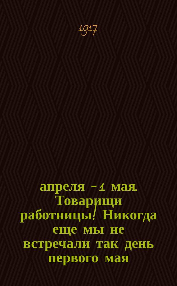 18 апреля - 1 мая. Товарищи работницы! Никогда еще мы не встречали так день первого мая, как будем встречать его в этом году... : листовка