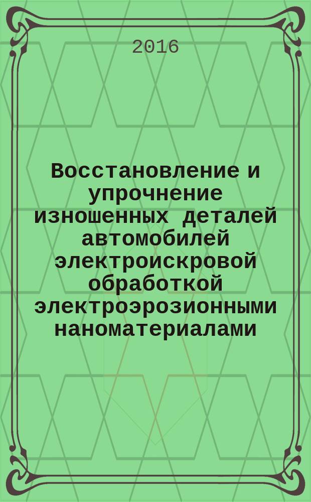 Восстановление и упрочнение изношенных деталей автомобилей электроискровой обработкой электроэрозионными наноматериалами : монография