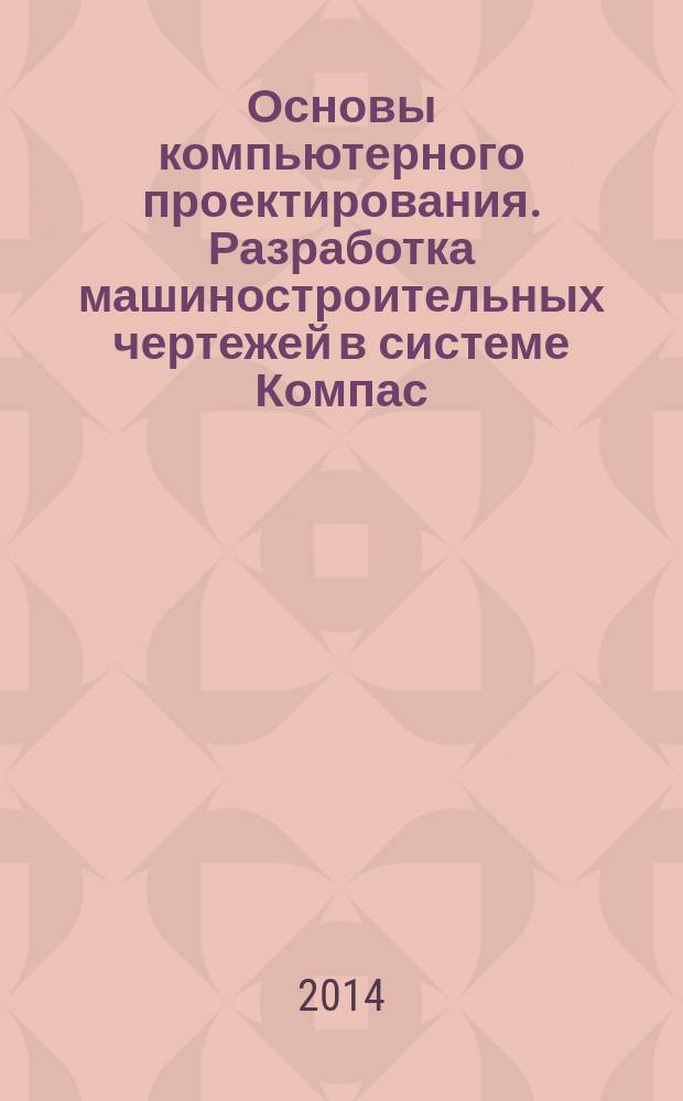 Основы компьютерного проектирования. Разработка машиностроительных чертежей в системе Компас : учебное пособие для студентов направления подготовки 151000.62 - Технологические машины и оборудование всех форм обучения