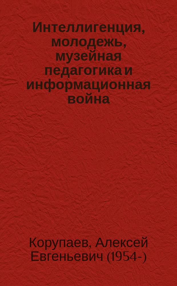 Интеллигенция, молодежь, музейная педагогика и информационная война : сборник статей и тезисов всероссийских научных конференций, заглавия которых указаны в содержании и тексте книги и отображены в добавочных записях коллективного автора