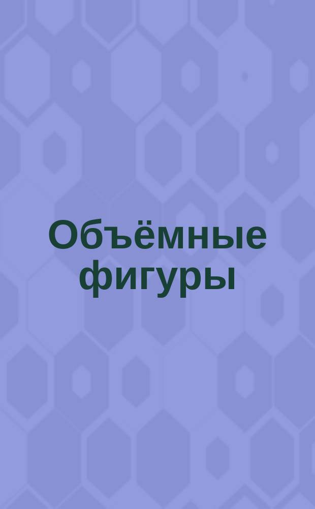 Объёмные фигуры : для чтения взрослыми детям : 0+
