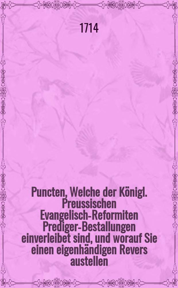 Puncten, Welche der K&ouml;nigl. Preussischen Evangelisch-Reformiten Prediger-Bestallungen einverleibet sind, und worauf Sie einen eigenh&auml;ndigen Revers austellen, auch im Evangel. Reformirten Kirchen-Directorio einen Eyd zu Gott schwehren // K&ouml;nigliche Preussische Evangelisch-Reformirte Inspections-Presbyterial-Classical-Gymnasien-Und Schul Ordnung; Jngleichen Prediger-Bestallungs-Puncte; Nebst den Drey Confessionen Oder Glaubens-Bek&auml;ndn&uuml;ssen, Welche Jn den Churf&uuml;rstl. Brandenb. die Religion betreffenden Edictis zu beobachten befohlen worden; Hierbey auch Die Churf&uuml;rstliche Brandenburgische Edicta selbst, nebst einer Declaration.