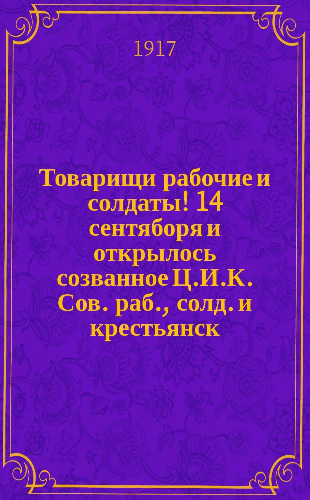 Товарищи рабочие и солдаты! 14 сентяборя и открылось созванное Ц.И.К. Сов. раб., солд. и крестьянск. депут. Демократическое совещание, которое должно будет высказаться как по вопросу о власти... : листовка
