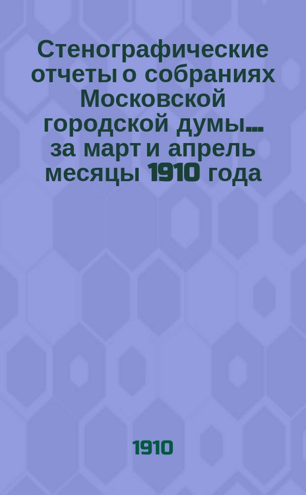 Стенографические отчеты о собраниях Московской городской думы... ... за март и апрель месяцы 1910 года