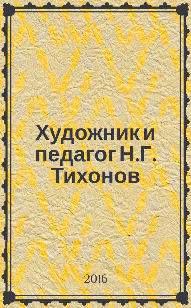 Художник и педагог Н.Г. Тихонов : быль о забытом творце