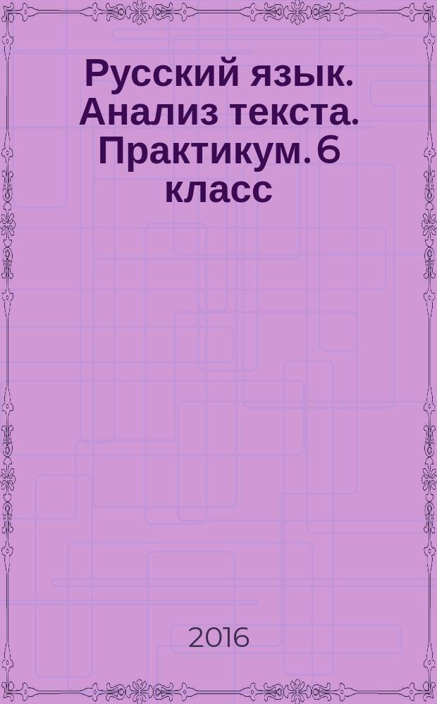 Русский язык. Анализ текста. Практикум. 6 класс : занимательные тексты-загадки, лингвистические задачи, задания по всем темам курса