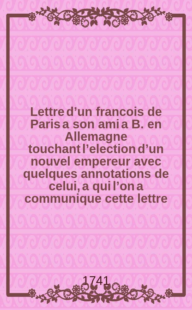 Lettre d’un francois de Paris a son ami a B. en Allemagne touchant l’election d’un nouvel empereur avec quelques annotations de celui, a qui l’on a communique cette lettre