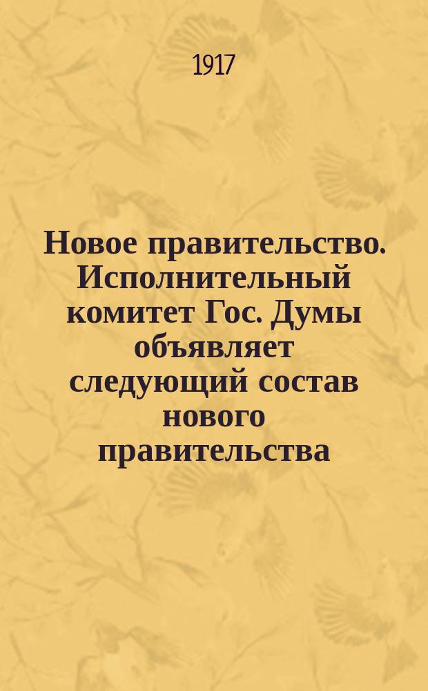 Новое правительство. Исполнительный комитет Гос. Думы объявляет следующий состав нового правительства... Настоящий состав правительства установлен после переговоров исполнительного комитета Гос. Думы с исполнительным комитетом Совета Рабочих Депутатов : листовка