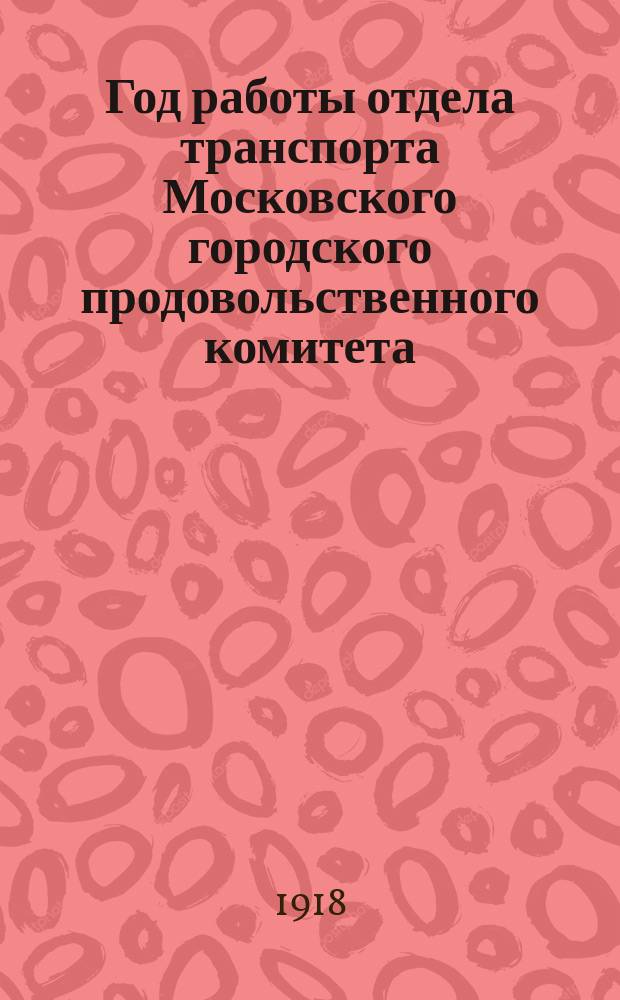 Год работы отдела транспорта Московского городского продовольственного комитета : (Март 1917 г. - март 1918 г.)
