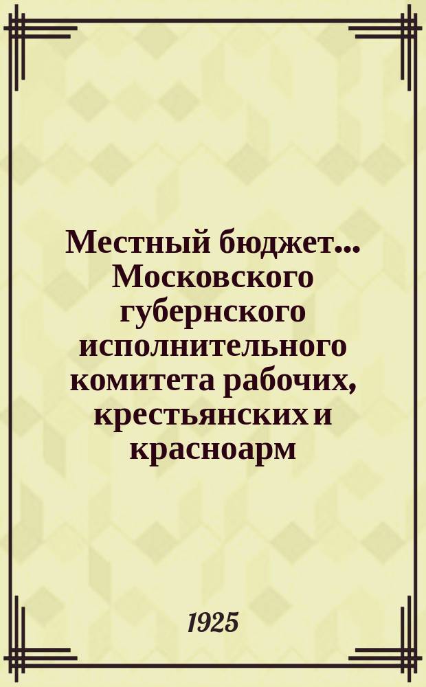 Местный бюджет... Московского губернского исполнительного комитета рабочих, крестьянских и красноарм. депутатов. ... на 1925-26 г. ...