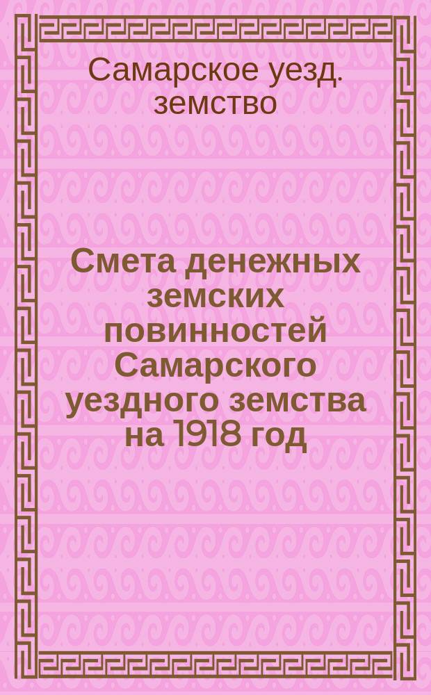 Смета денежных земских повинностей Самарского уездного земства на 1918 год : Утв. Самар. уезд. зем. собр. в заседании... 1917 г