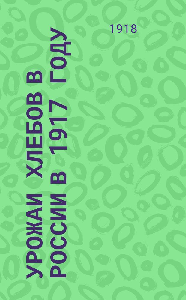 Урожаи хлебов в России в 1917 году : Валовой и чистый сбор, продовольственные и кормовые потребности, местные избытки и недостатки главных хлебов : С 2-мя раскрашенными картами