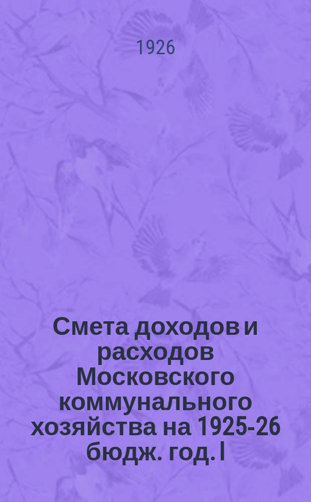 Смета доходов и расходов Московского коммунального хозяйства на 1925-26 бюдж. год. [I] : [Общая сводная смета доходов и расходов. - Административный отдел. - Финансово-счетный отдел. - Хозяйственно-производственный отдел. - Коммунальный музей. - Технический совет]