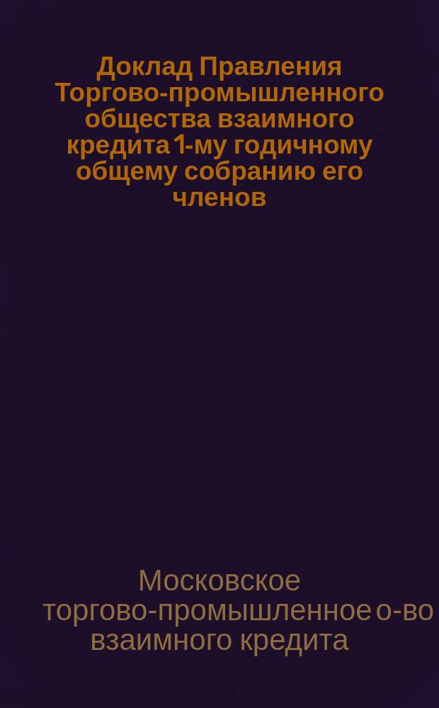 Доклад Правления Торгово-промышленного общества взаимного кредита [1-му годичному] общему собранию его членов