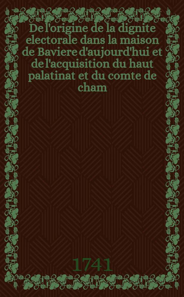 De l'origine de la dignite electorale dans la maison de Baviere d'aujourd'hui et de l'acquisition du haut palatinat et du comte de cham