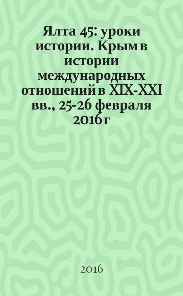 Ялта 45: уроки истории. Крым в истории международных отношений в XIX-XXI вв., 25-26 февраля 2016 г. : материалы научной конференции