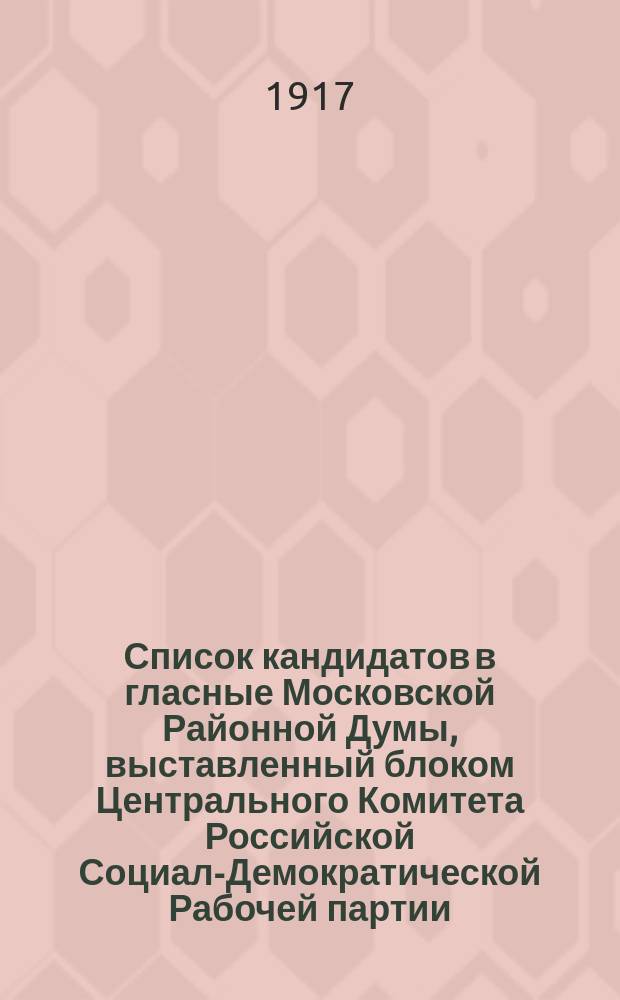 Список кандидатов в гласные Московской Районной Думы, выставленный блоком Центрального Комитета Российской Социал-Демократической Рабочей партии, Петроградским Комитетом; Военной Организации при Петроградском Комитете Российской Социал-Демократической Рабочей партии; Комитетом 1-го Городского Района; Комитетом Объединенных Социал Демократов (большевиков и Меньшевиков-Интернационалистов); Группа Меньшевиков-Интерниционалистов : листовка