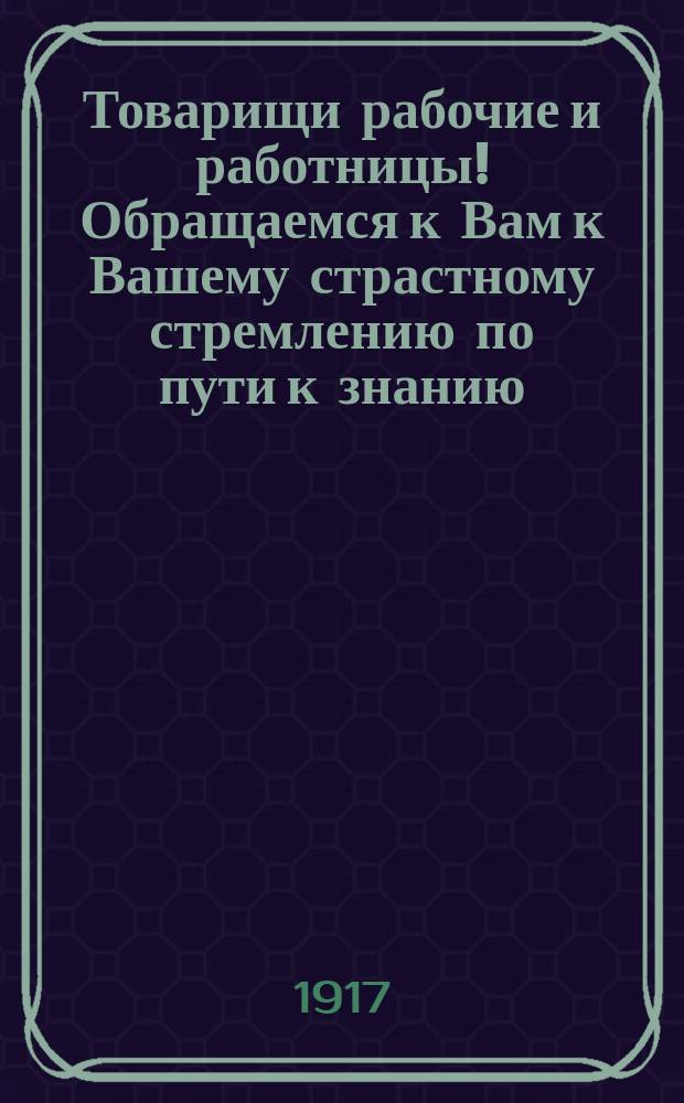 Товарищи рабочие и работницы! Обращаемся к Вам к Вашему страстному стремлению по пути к знанию ... : листовка