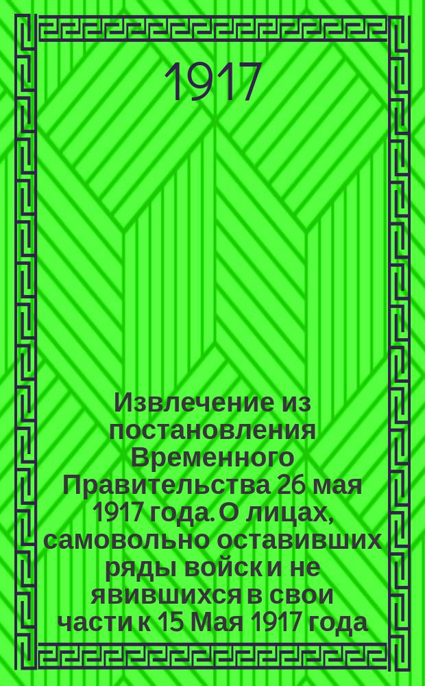 Извлечение из постановления Временного Правительства 26 мая 1917 года. О лицах, самовольно оставивших ряды войск и не явившихся в свои части к 15 Мая 1917 года, (Собр. узак. 1917 г., ст. 683) : листовка