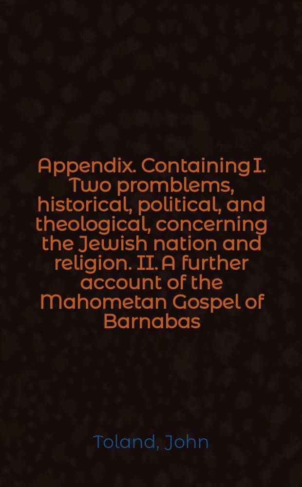 Appendix. Containing I. Two promblems, historical, political, and theological, concerning the Jewish nation and religion. II. A further account of the Mahometan Gospel of Barnabas, by Monsieur de la Monnoye of the French Academy. III. Queries fit to be sent to any curious and intelligent Christians, residing or travelling in Mahometan countries; with proper directions and cautions in order to procure satisfactory answers // Nazarenus: or, Jewish, Gentile, and Mahometan Christianity.