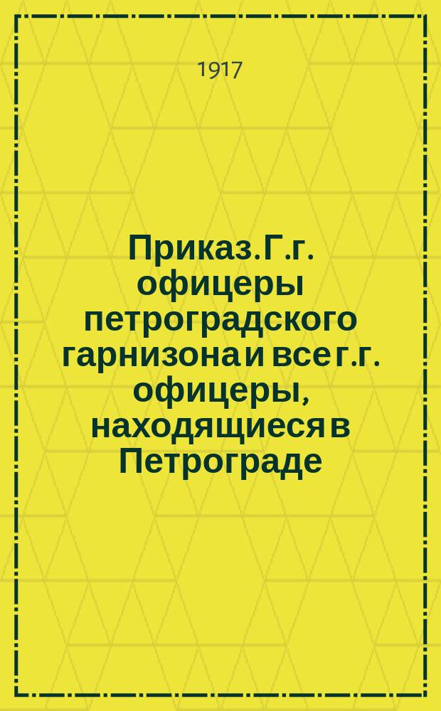 Приказ. Г.г. офицеры петроградского гарнизона и все г.г. офицеры, находящиеся в Петрограде. Военный комитет Государственной Думы приглашает всех г.г. офицеров, неимеющих определенных поручений Комиссии, явиться... : листовка