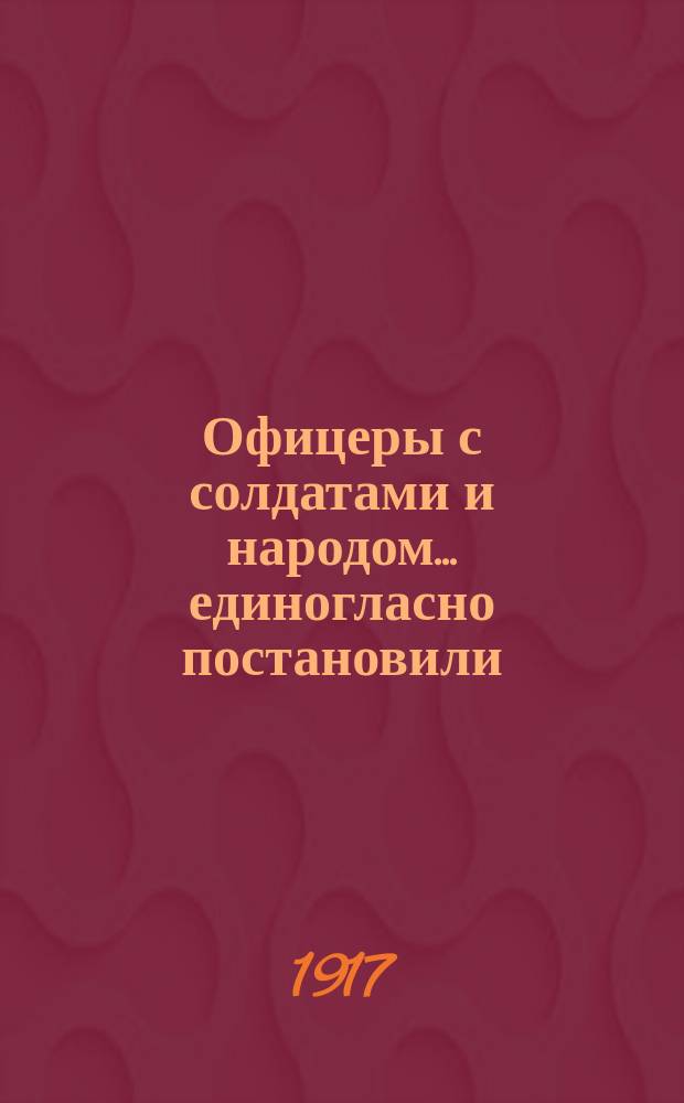 Офицеры с солдатами и народом ... единогласно постановили: признать власть Исполнительного комитета Государственной думы в управлении Государством Российским впредь до созыва Учредительного собрания : листовка