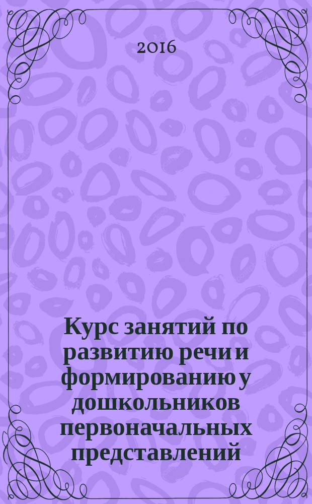 Курс занятий по развитию речи и формированию у дошкольников первоначальных представлений. окружающий мир. Математика: пространство, величина, цвет, форма, счёт, время, времена года : для детей 3-4 лет