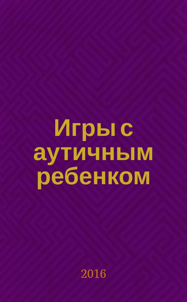 Игры с аутичным ребенком : установление контакта, способы взаимодействия, развитие речи, психотерапия : практическое пособие для психологов, педагогов и родителей