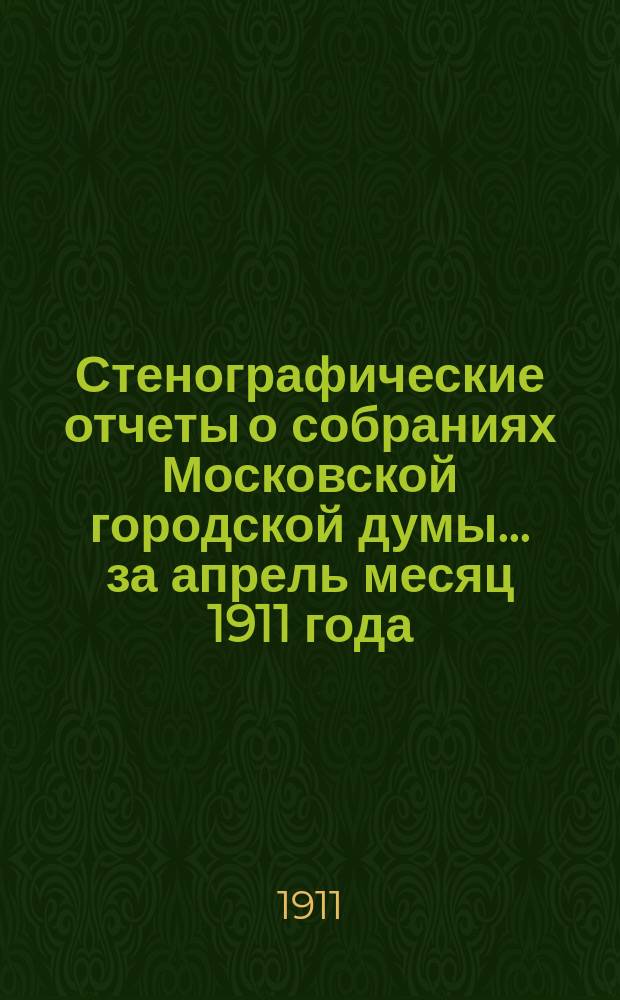 Стенографические отчеты о собраниях Московской городской думы... ... за апрель месяц 1911 года