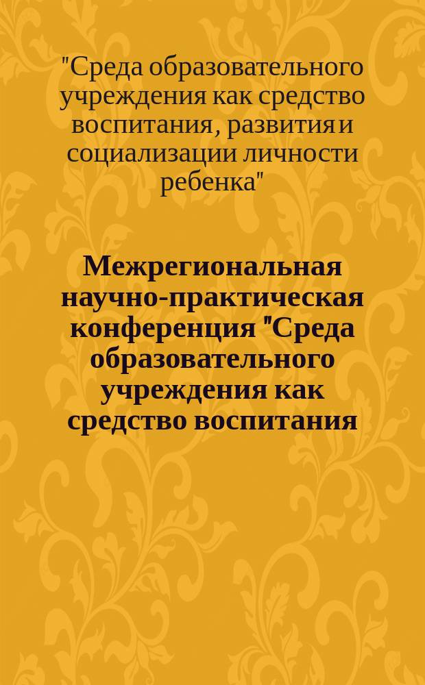 Межрегиональная научно-практическая конференция "Среда образовательного учреждения как средство воспитания, развития и социализации личности ребенка" : материалы докладов межрегиональной научно-практической конференции, 19 апреля 2016 года