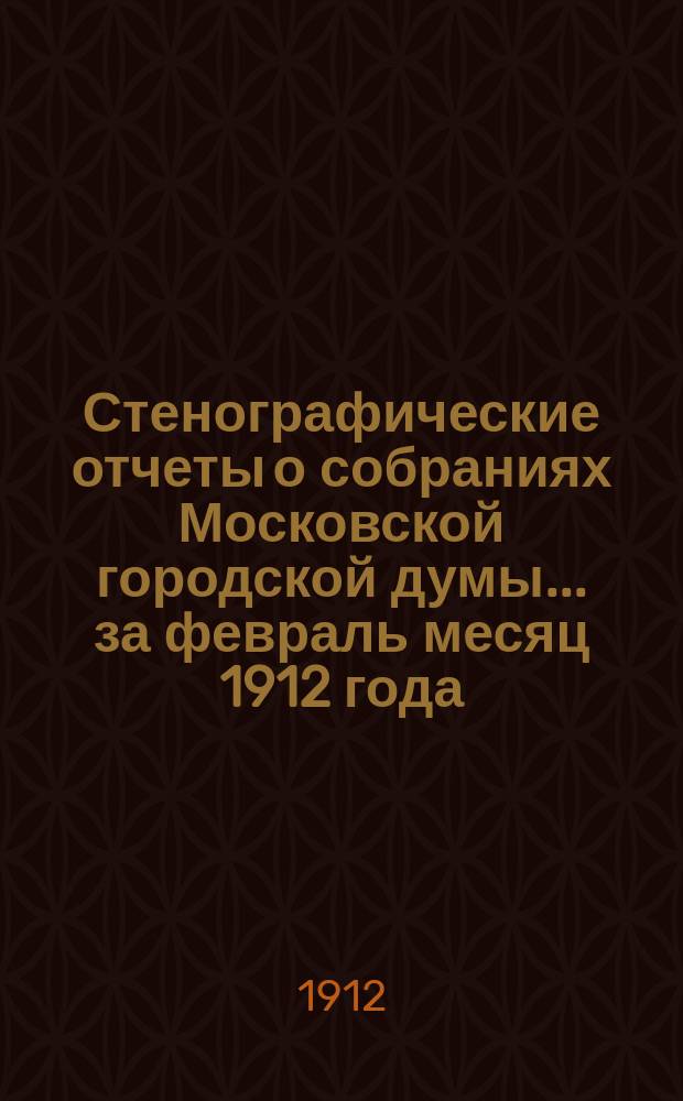 Стенографические отчеты о собраниях Московской городской думы... ... за февраль месяц 1912 года