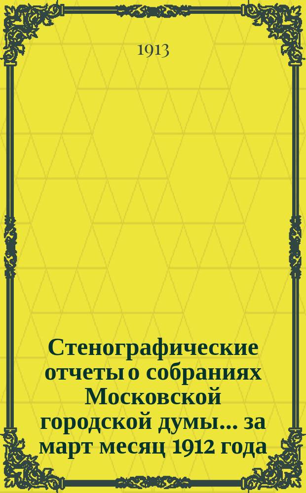 Стенографические отчеты о собраниях Московской городской думы... ... за март месяц 1912 года